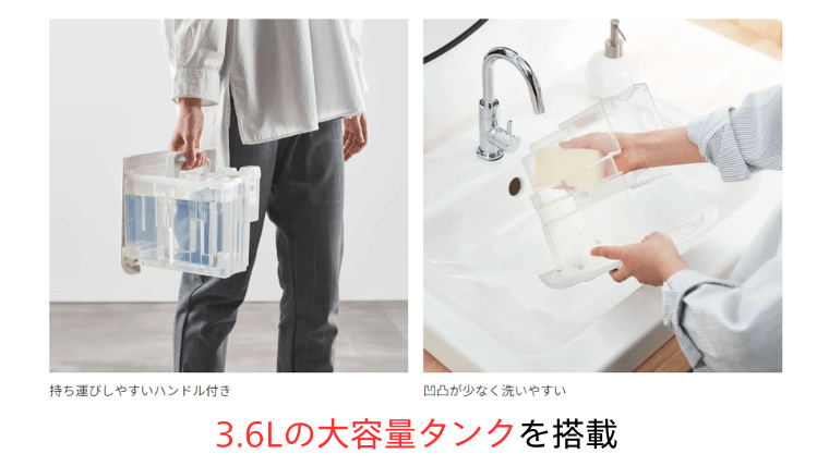 大容量の3.6Lタンク：持ち手付きの約3.6L大容量タンクで、面倒な水捨ての回数を軽減できます。